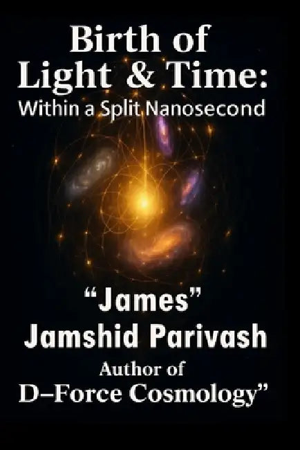 Birth of Light & Time: Within A Split Nanosecond: D-Force Cosmology: The Containment Field Behind the Universe by Jamshid (James) Parivash