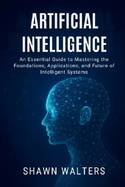 Artificial Intelligence: An Essential Guide to Mastering the Foundations, Applications and Future of Intelligent Systems by Shawn Walters