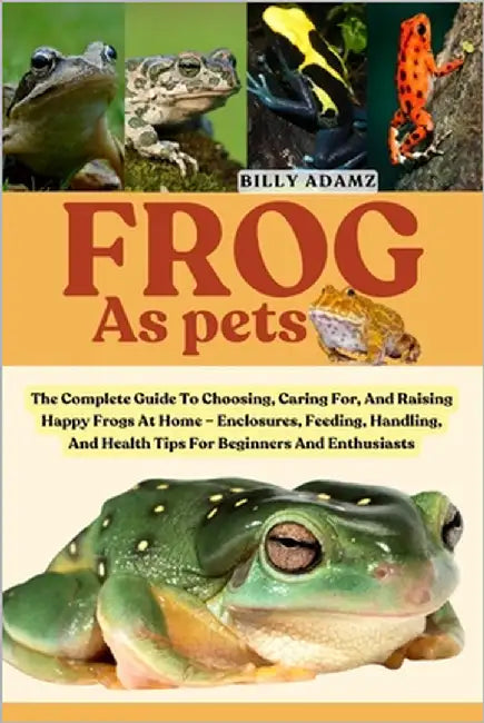 Frog as Pets: The Complete Guide To Choosing, Caring For, And Raising Happy Frogs At Home - Enclosures, Feeding, Handling, And Health Tips For Beginne by Adamz, Billy
