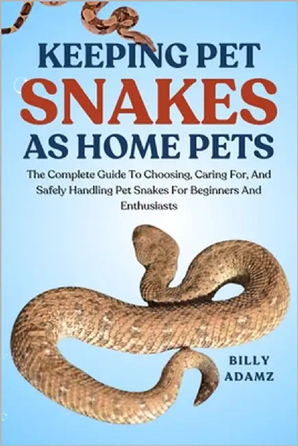 Keeping Pet Snakes as Home Pets: The Complete Guide To Choosing, Caring For, And Safely Handling Pet Snakes For Beginners And Enthusiasts by Adamz, Billy