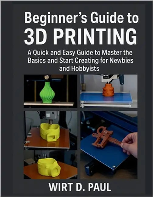 Beginner's Guide to 3D Printing: A Quick And Easy Guide To Master The Basics And Start Creating For Newbies And Hobbyists by Paul, Wirt D.