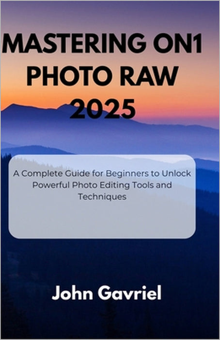 Mastering ON1 Photo RAW 2025: A Complete Guide for Beginners to Unlock Powerful Photo Editing Tools and Techniques by John Gavriel