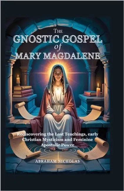The Gnostic Gospel of Mary Magdalene: Rediscovering the Lost Teachings, early Christian Mysticism and Feminine Apostolic Power by Nicholas, Abraham