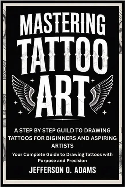 Mastering Tattoo Art: A STEP BY STEP GUILD TO DRAWING TATTOOS FOR BIGINNERS AND ASPIRING ARTISTS : Your Complete Guide to Drawing Tattoos with Purpose by O. Adams, Jefferson