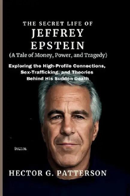 The Secret Life of Jeffrey Epstein (A Tale of Money, Power, and Tragedy): Exploring the High-Profile Connections, Sex-Trafficking, and Theories Behind by Hector G. Patterson