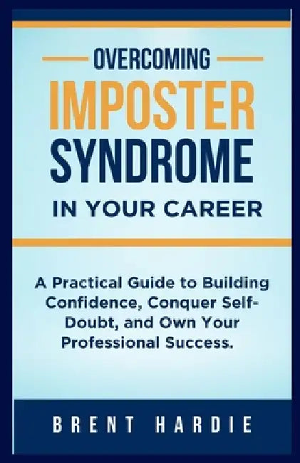 Overcoming Imposter Syndrome in Your Career: A Practical Guide to Build Confidence, Conquer Self-Doubt, and Own Your Professional Success by Brent Hardie