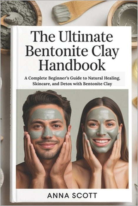 The Ultimate Bentonite Clay Handbook: A Complete Beginner's Guide to Natural Healing, Skincare, and Detox with Bentonite Clay by Anna Scott
