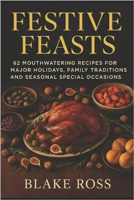 Festive Feasts: 62 Mouthwatering Recipes for Major Holidays, Family Traditions, and Seasonal Special Occasions by Ross, Blake