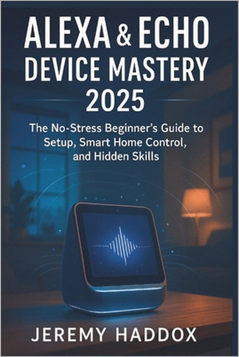 Alexa & Echo Device Mastery 2025: The No-Stress Beginner's Guide to Setup, Smart Home & Secret Skills by Jeremy Haddox