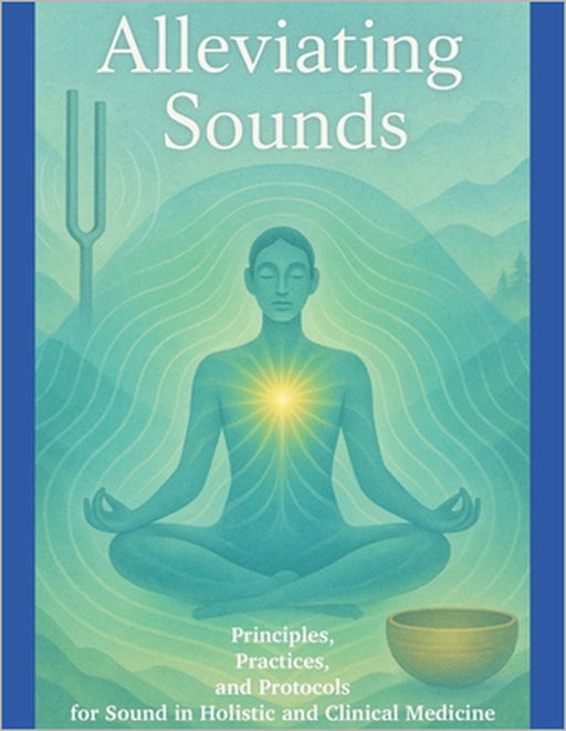 Alleviating Sounds: Principles, Practices, and Protocols for Sound in Holistic and Clinical Medicine by A. Wilcox