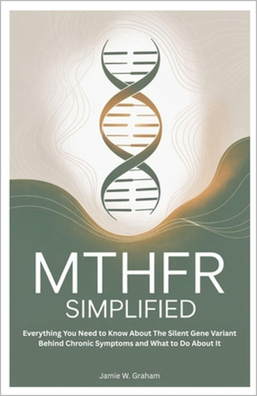 Mthfr Simplified: Everything You Need to Know About The Silent Gene Variant Behind Chronic Symptoms and What to Do About It by Jamie W. Graham