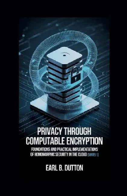 Privacy Through Computable Encryption: Foundations and Practical Implementations of Homomorphic Security in the Cloud by Earl B. Dutton