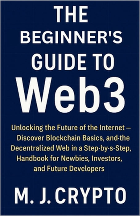 The Beginner's Guide to Web3: Unlocking the Future of the Internet - Discover Blockchain Basics, and the Decentralized Web in a Step-by-Step Handbook by M. J. Crypto