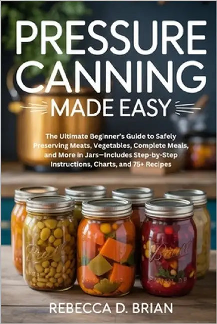 Pressure Canning Made Easy: The Ultimate Beginner's Guide to Safely Preserving Meats, Vegetables, Complete Meals, and More in Jars-Includes Step-by-St by Brian, Rebecca D.