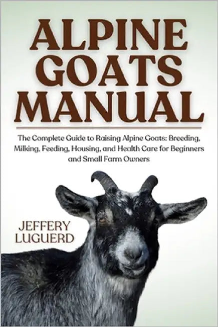 Alpine Goats Manual: The Complete Guide to Raising Alpine Goats: Breeding, Milking, Feeding, Housing, and Health Care for Beginners and Small Farm Own by Luguerd, Jeffery