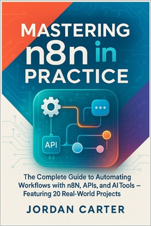 Mastering n8n in Practice: The Complete Guide to Automating Workflows with n8n, APIs, and AI Tools - Featuring 20 Real-World Projects by Jordan Carter