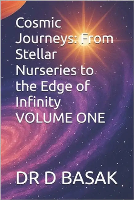 Cosmic Journeys: From Stellar Nurseries to the Edge of Infinity VOLUME ONE by Basak, D.