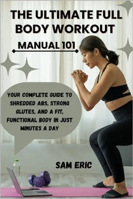 The Ultimate Full Body Workout Manual 101: Your Complete Guide to Shredded Abs, Strong Glutes, and a Fit, Functional Body in Just Minutes a Day by Eric, Sam