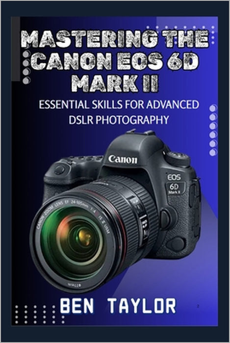 Mastering the Canon EOS 6d Mark II: Essential Skills for Advanced Dslr Photography by Ben Taylor