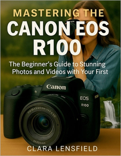 Mastering the Canon EOS R100: The Beginner's Guide to Stunning Photos and Videos with Your First Mirrorless Camera by Clara Lensfield