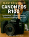 Mastering the Canon EOS R100: The Beginner's Guide to Stunning Photos and Videos with Your First Mirrorless Camera by Clara Lensfield