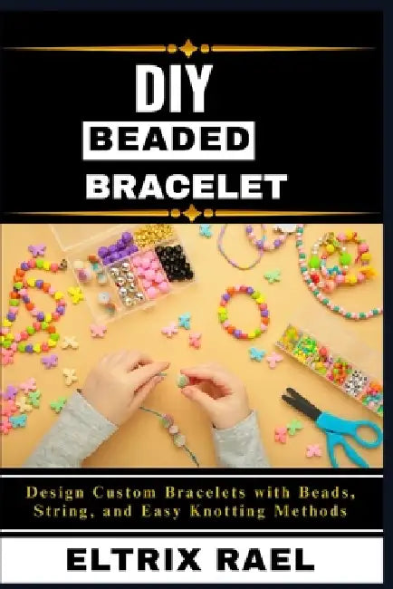 DIY Beaded Bracelets: Design Custom Bracelets with Beads, String, and Easy Knotting Methods by Eltrix Rael