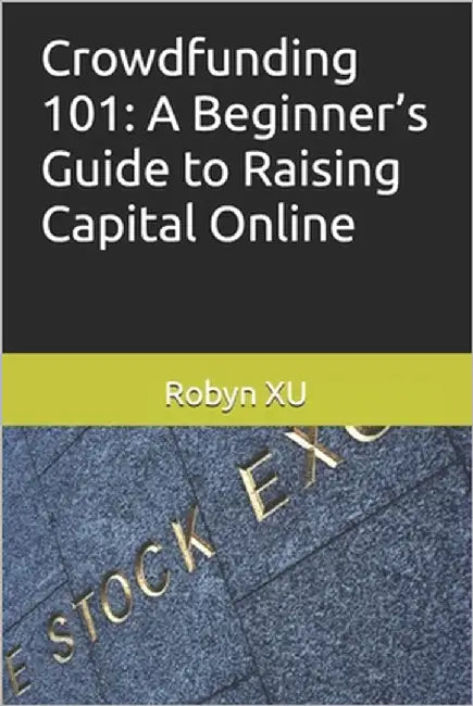 Crowdfunding 101: A Beginner's Guide to Raising Capital Online by Xu, Robyn