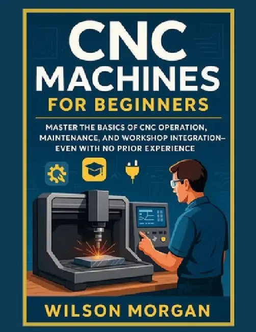 CNC Machines for Beginners: Master the Basics of CNC Operation, Maintenance, and Workshop Integration-Even With No Prior Experience by Wilson Morgan