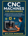 CNC Machines for Beginners: Master the Basics of CNC Operation, Maintenance, and Workshop Integration-Even With No Prior Experience by Wilson Morgan
