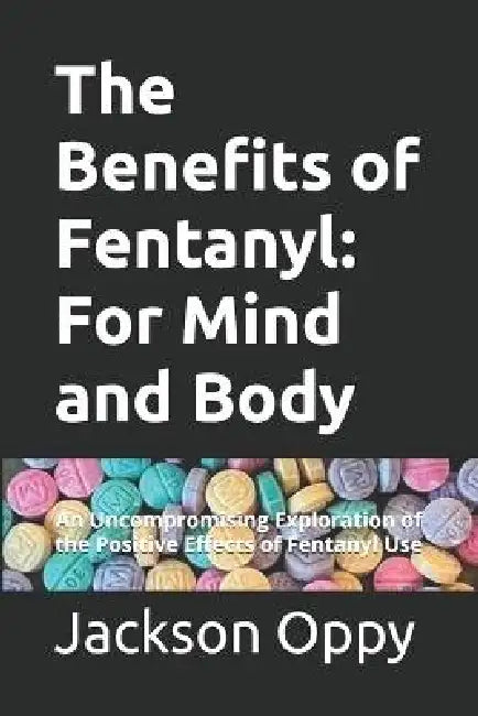 The Benefits of Fentanyl: For Mind and Body: An Uncompromising Exploration of the Positive Effects of Fentanyl Use by Jackson Oppy