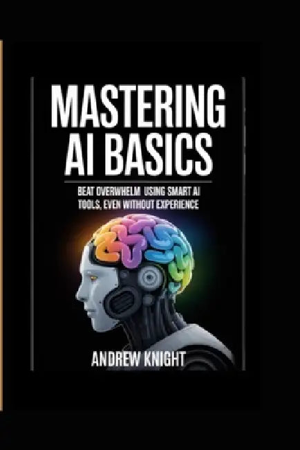 Mastering AI Basics: Beat Overwhelm Using Smart AI Tools, Even Without Experience by Andrew Knight