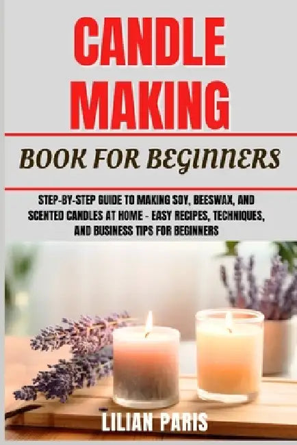 Candle Making Book for Beginners: Step-By-Step Guide To Making Soy, Beeswax, And Scented Candles At Home - Easy Recipes, Techniques, And Business Tips by Lilian Paris
