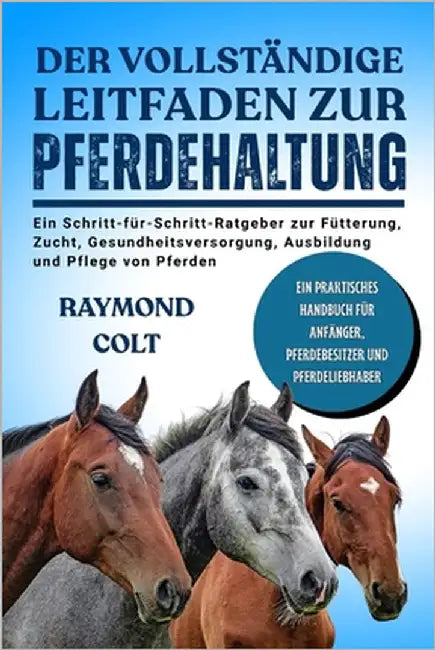 Der Vollständige Leitfaden Zur Pferdehaltung: Ein Schritt-für-Schritt-Ratgeber zur Fütterung, Zucht, Gesundheitsversorgung, Ausbildung und Pflege von by Colt, Raymond