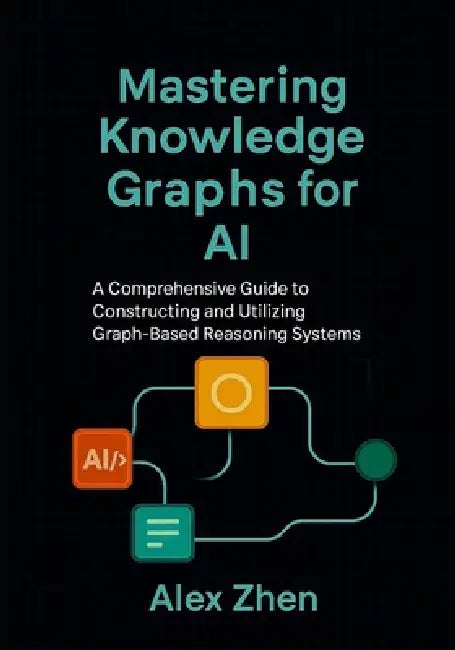 Mastering Knowledge Graphs for AI: A Comprehensive Guide to Constructing and Utilizing Graph-Based Reasoning Systems by Alex Zhen