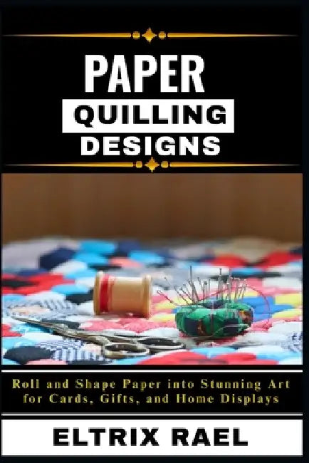Paper Quilling Designs: Roll and Shape Paper into Stunning Art for Cards, Gifts, and Home Displays by Eltrix Rael