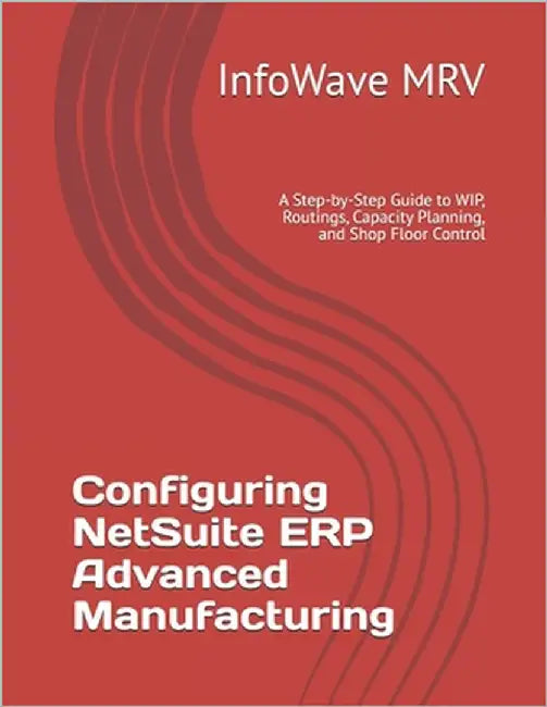 Configuring NetSuite ERP Advanced Manufacturing: A Step-by-Step Guide to WIP, Routings, Capacity Planning, and Shop Floor Control by Mrv, Infowave
