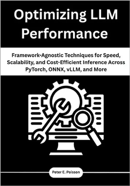 Optimizing LLM Performance: Framework-Agnostic Techniques for Speed, Scalability, and Cost-Efficient Inference Across PyTorch, ONNX, vLLM, and More by Poisson, Peter E.