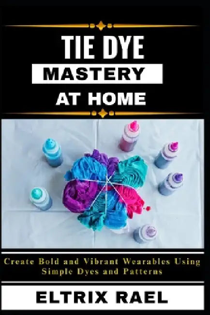 Tie Dye Mastery at Home: Create Bold and Vibrant Wearables Using Simple Dyes and Patterns by Eltrix Rael