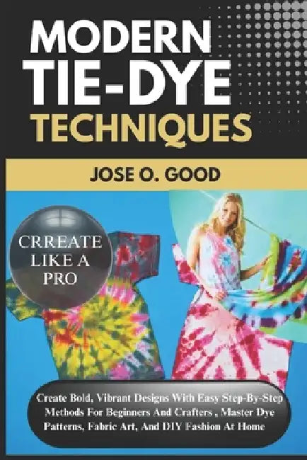 Modern Tie-Dye Techniques: Create Bold, Vibrant Designs With Easy Step-By-Step Methods For Beginners And Crafters - Master Dye Patterns, Fabric Art, A by Jose O. Good
