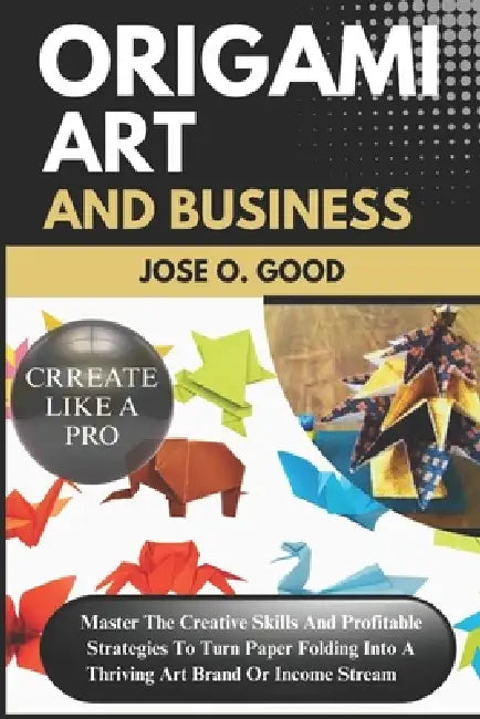 Origami Art And Business: Master The Creative Skills And Profitable Strategies To Turn Paper Folding Into A Thriving Art Brand Or Income Stream by Jose O. Good