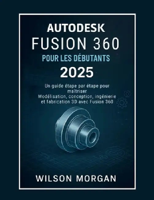 Autodesk Fusion 360 pour les débutants 2025: Un guide étape par étape pour maîtriser la modélisation, la conception, l'ingénierie et la fabrication 3D by Wilson Morgan