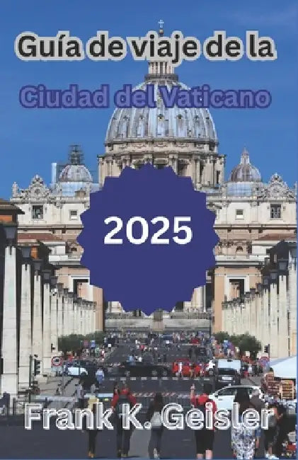 Guía de viaje de la Ciudad del Vaticano 2025: Cómo explorar lugares religiosos emblemáticos, gestionar la logística del Vaticano y planificar una visi by Frank K. Geisler