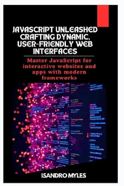 JavaScript Unleashed Crafting Dynamic, User-Friendly Web Interfaces: Master JavaScript for interactive websites and apps with modern frameworks by Isandro Myles