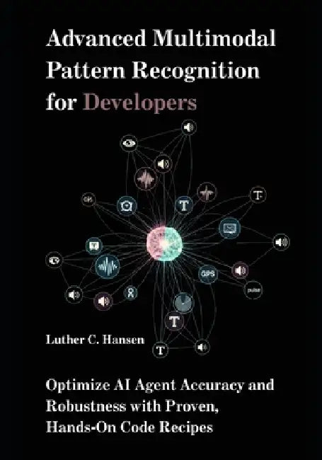 Advanced Multimodal Pattern Recognition for Developers: Optimize AI Agent Accuracy and Robustness with Proven, Hands-On Code Recipes by Luther C. Hansen