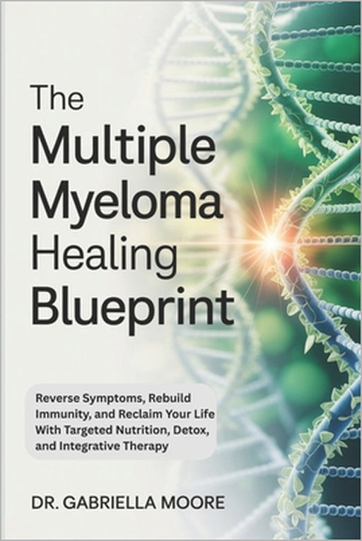 The Multiple Myeloma Healing Blueprint: Reverse Symptoms, Rebuild Immunity, and Reclaim Your Life With Targeted Nutrition, Detox, and Integrative Ther by Gabriella Moore