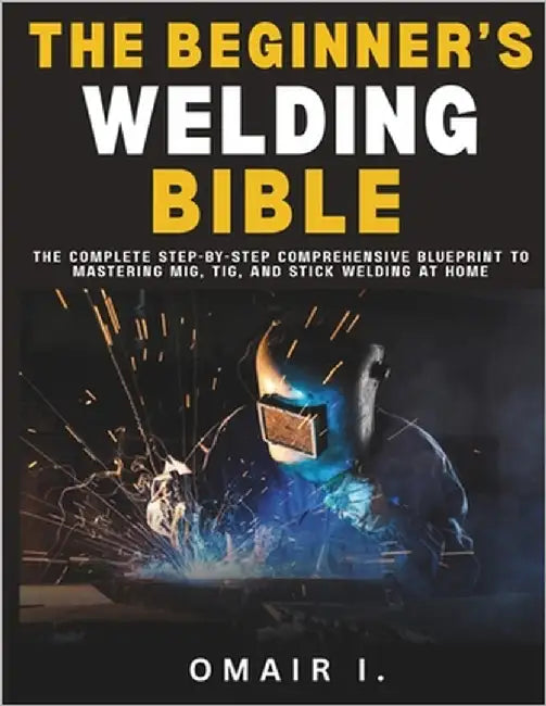 The Beginner's Welding Bible: The Complete Step-by-Step Comprehensive Blueprint to Mastering MIG, TIG, and Stick Welding at Home by I, Omair