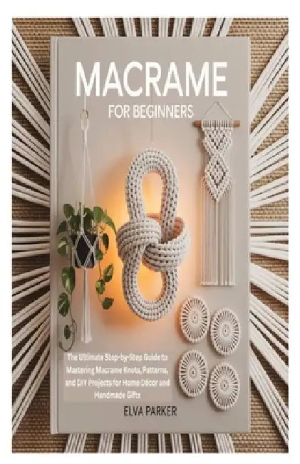 Macrame for Beginners: The Ultimate Step-by-Step Guide to Mastering Macrame Knots, Patterns, and DIY Projects for Home Décor and Handmade Gifts by Elva Parker