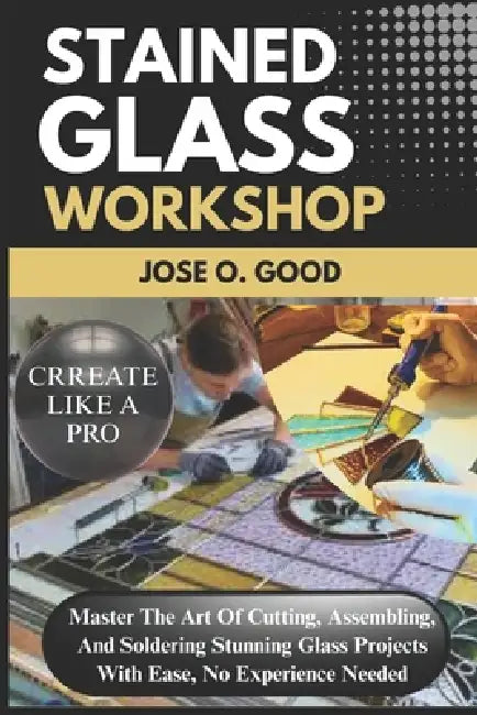 Stained Glass Workshop: Master The Art Of Cutting, Assembling, And Soldering Stunning Glass Projects With Ease, No Experience Needed by Jose O. Good