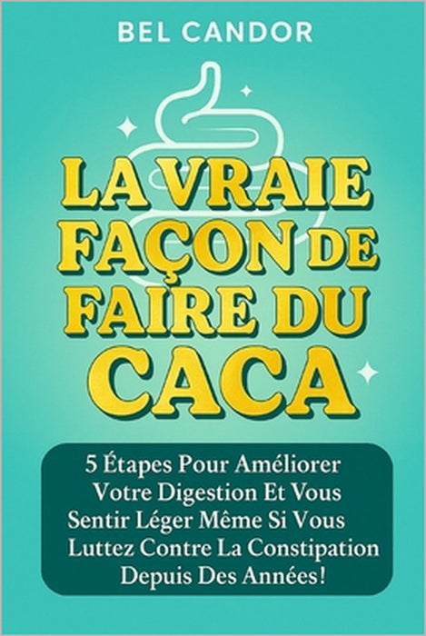 La Vraie Façon de Faire Du Caca: 5 étapes pour améliorer votre digestion et vous sentir léger même si vous luttez contre la constipation depuis des an by Bel Candor, Bel Candor