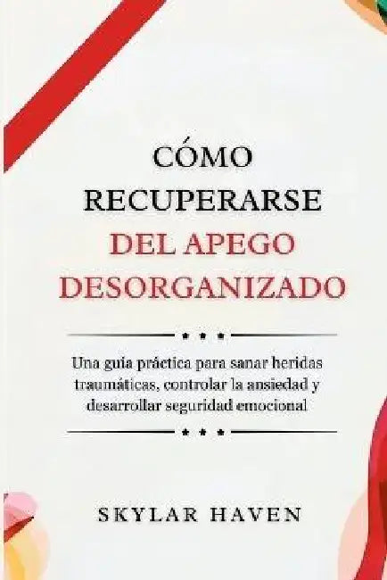 Cómo recuperarse del apego desorganizado: Una guía práctica para sanar heridas traumáticas, controlar la ansiedad y desarrollar seguridad emocional by Skylar Haven